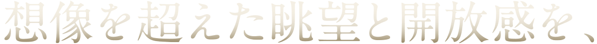 想像を超えた眺望と開放感を、